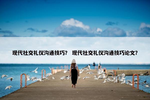 现代社交礼仪沟通技巧？ 现代社交礼仪沟通技巧论文？