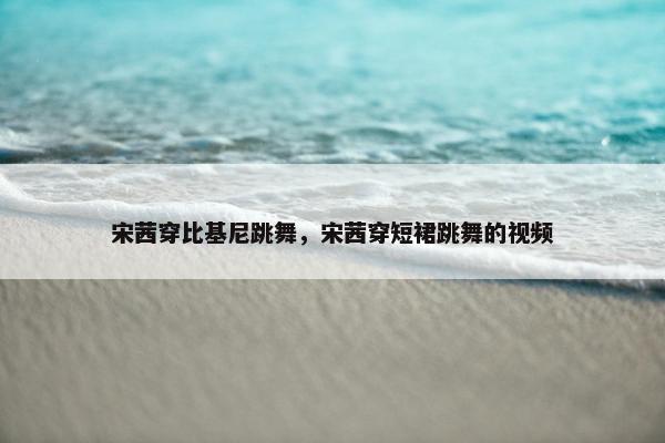 宋茜穿比基尼跳舞，宋茜穿短裙跳舞的视频