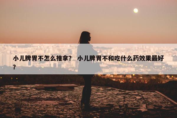 小儿脾胃不怎么推拿？ 小儿脾胃不和吃什么药效果最好？