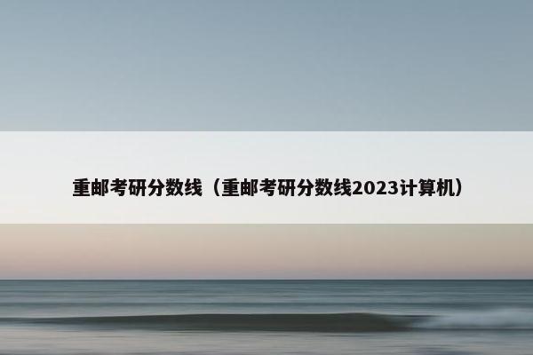重邮考研分数线（重邮考研分数线2023计算机）