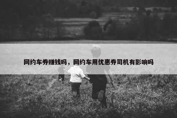 网约车券赚钱吗，网约车用优惠券司机有影响吗