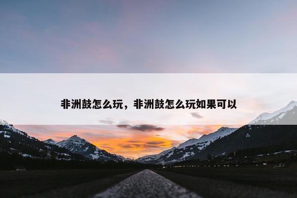 非洲鼓怎么玩，非洲鼓怎么玩如果可以