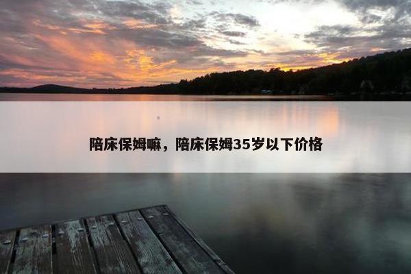 陪床保姆嘛，陪床保姆35岁以下价格