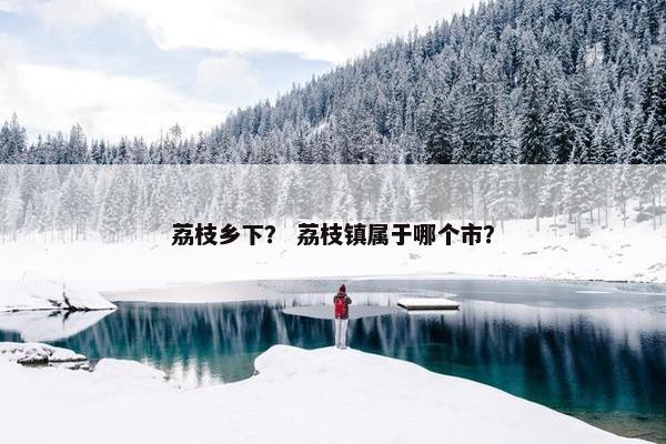 荔枝乡下？ 荔枝镇属于哪个市？
