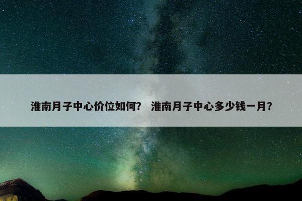 淮南月子中心价位如何？ 淮南月子中心多少钱一月？