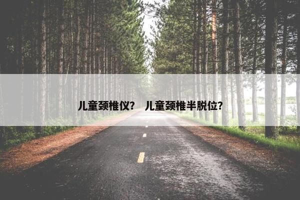 儿童颈椎仪？ 儿童颈椎半脱位？