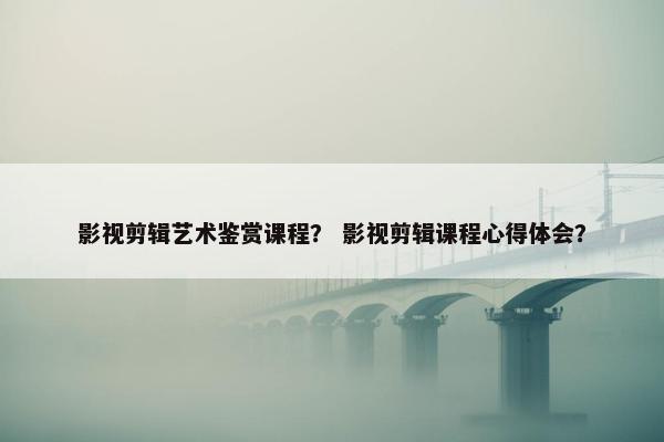 影视剪辑艺术鉴赏课程？ 影视剪辑课程心得体会？