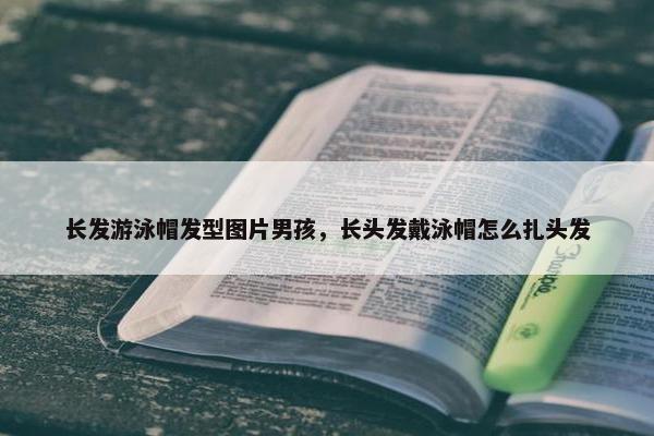 长发游泳帽发型图片男孩，长头发戴泳帽怎么扎头发