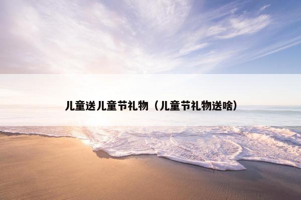儿童送儿童节礼物（儿童节礼物送啥）