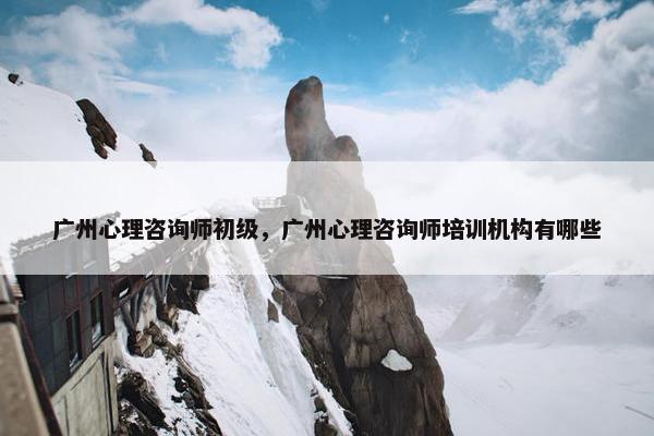 广州心理咨询师初级，广州心理咨询师培训机构有哪些