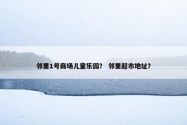 邻里1号商场儿童乐园？ 邻里超市地址？