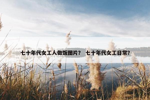 七十年代女工人做饭图片？ 七十年代女工日常？