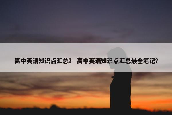 高中英语知识点汇总？ 高中英语知识点汇总最全笔记？