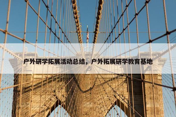 户外研学拓展活动总结，户外拓展研学教育基地