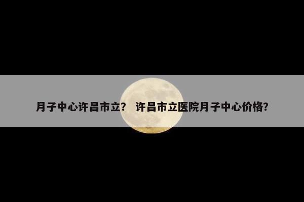 月子中心许昌市立？ 许昌市立医院月子中心价格？