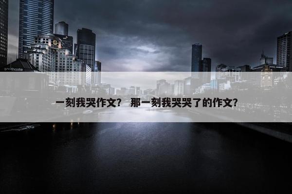 一刻我哭作文？ 那一刻我哭哭了的作文？