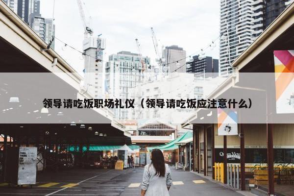 领导请吃饭职场礼仪（领导请吃饭应注意什么）
