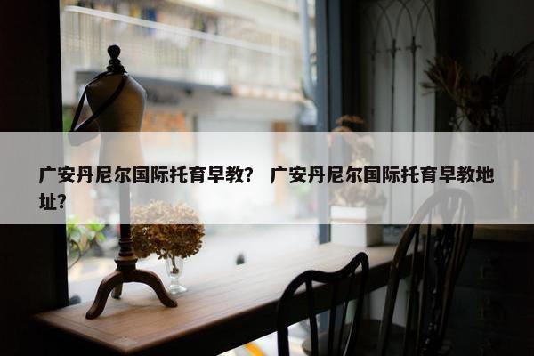 广安丹尼尔国际托育早教？ 广安丹尼尔国际托育早教地址？