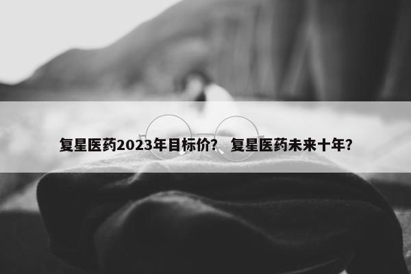 复星医药2023年目标价？ 复星医药未来十年？