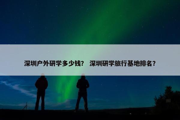 深圳户外研学多少钱？ 深圳研学旅行基地排名？