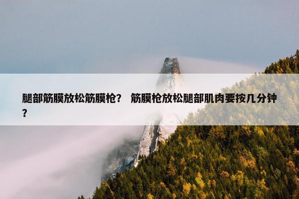 腿部筋膜放松筋膜枪？ 筋膜枪放松腿部肌肉要按几分钟？