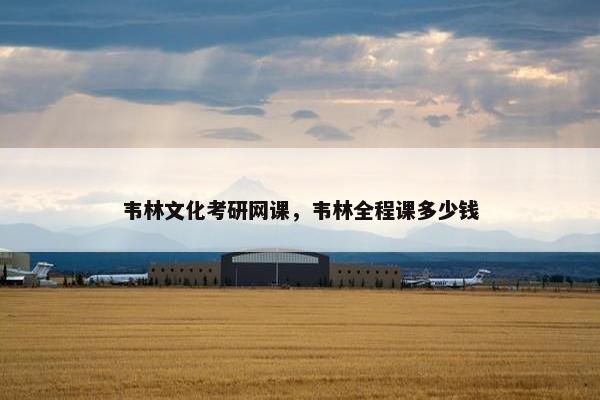 韦林文化考研网课，韦林全程课多少钱