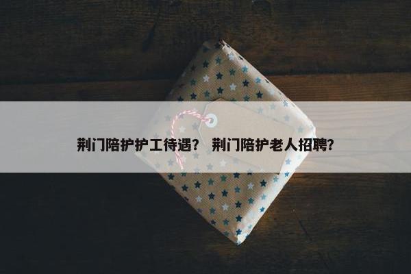 荆门陪护护工待遇？ 荆门陪护老人招聘？