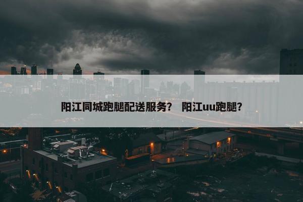 阳江同城跑腿配送服务？ 阳江uu跑腿？