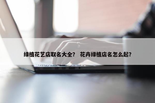 绿植花艺店取名大全？ 花卉绿植店名怎么起？