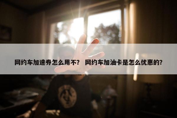 网约车加速券怎么用不？ 网约车加油卡是怎么优惠的？