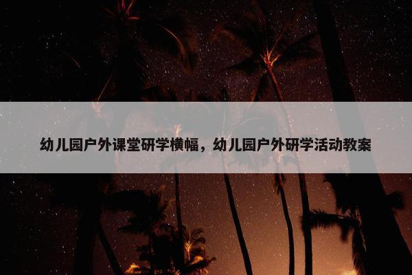 幼儿园户外课堂研学横幅，幼儿园户外研学活动教案