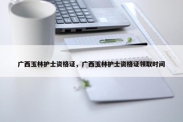 广西玉林护士资格证，广西玉林护士资格证领取时间