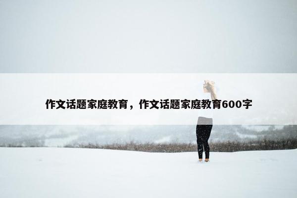 作文话题家庭教育，作文话题家庭教育600字