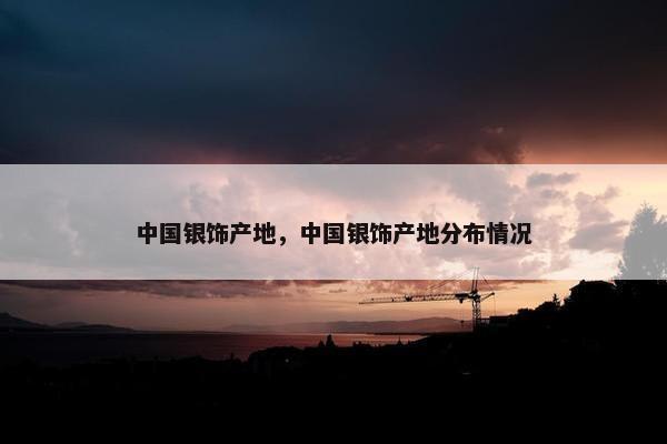 中国银饰产地，中国银饰产地分布情况