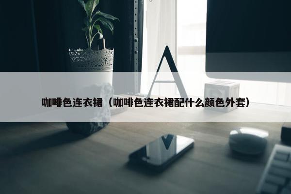 咖啡色连衣裙（咖啡色连衣裙配什么颜色外套）