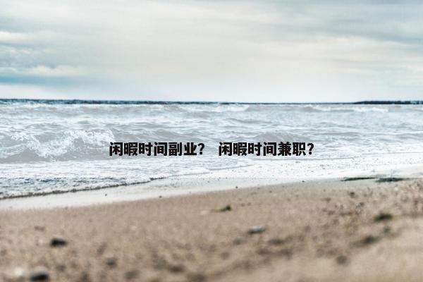 闲暇时间副业？ 闲暇时间兼职？