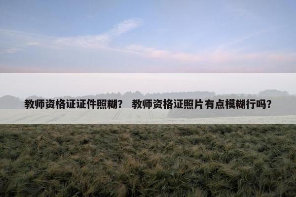 教师资格证证件照糊？ 教师资格证照片有点模糊行吗？