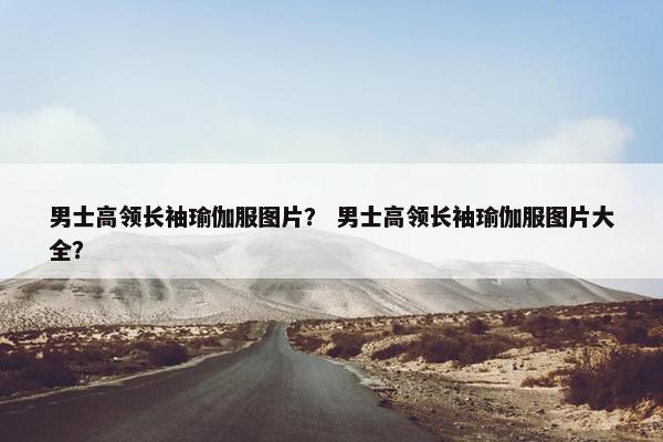 男士高领长袖瑜伽服图片？ 男士高领长袖瑜伽服图片大全？