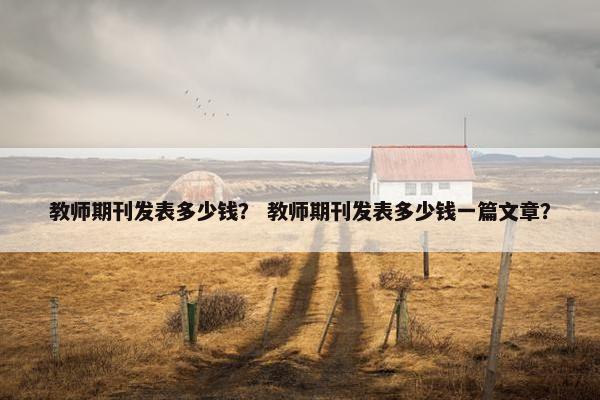教师期刊发表多少钱？ 教师期刊发表多少钱一篇文章？