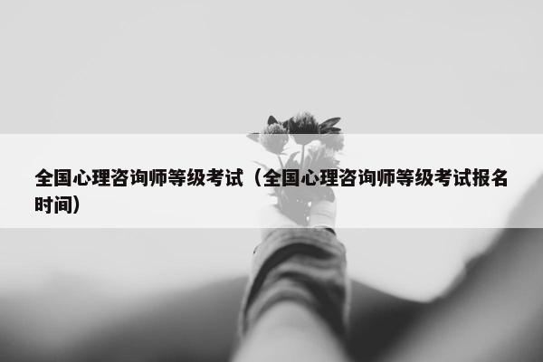 全国心理咨询师等级考试（全国心理咨询师等级考试报名时间）