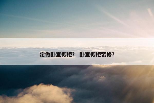 定做卧室橱柜？ 卧室橱柜装修？