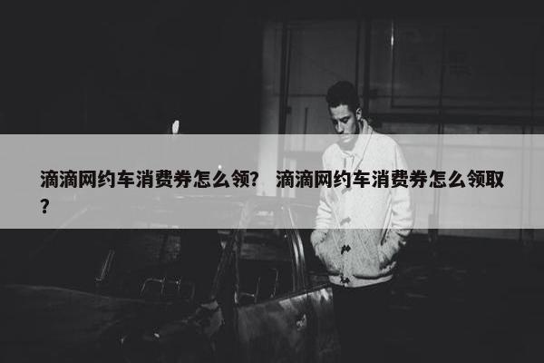 滴滴网约车消费券怎么领？ 滴滴网约车消费券怎么领取？