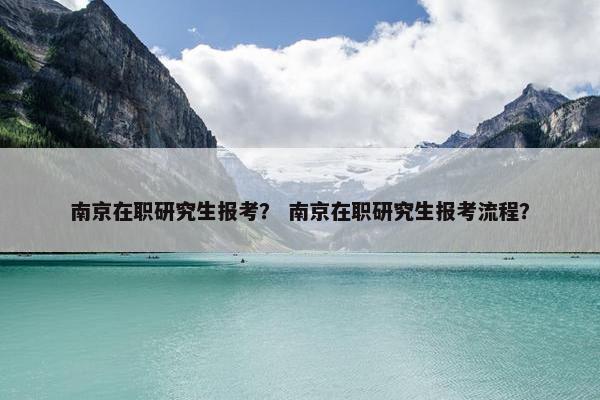 南京在职研究生报考？ 南京在职研究生报考流程？