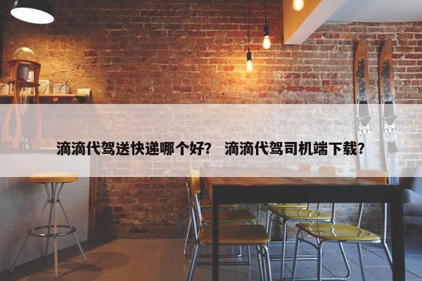滴滴代驾送快递哪个好？ 滴滴代驾司机端下载？