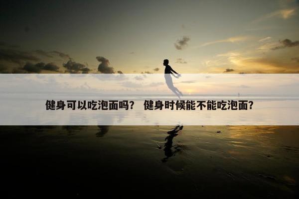 健身可以吃泡面吗？ 健身时候能不能吃泡面？