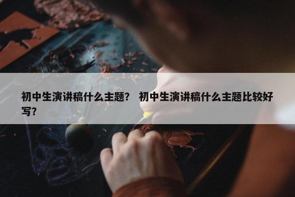 初中生演讲稿什么主题？ 初中生演讲稿什么主题比较好写？