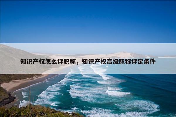 知识产权怎么评职称，知识产权高级职称评定条件