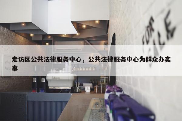 走访区公共法律服务中心，公共法律服务中心为群众办实事
