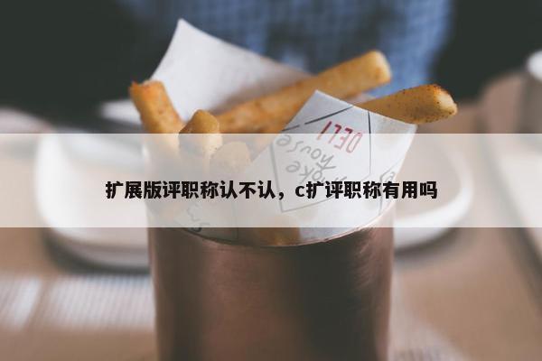 扩展版评职称认不认，c扩评职称有用吗
