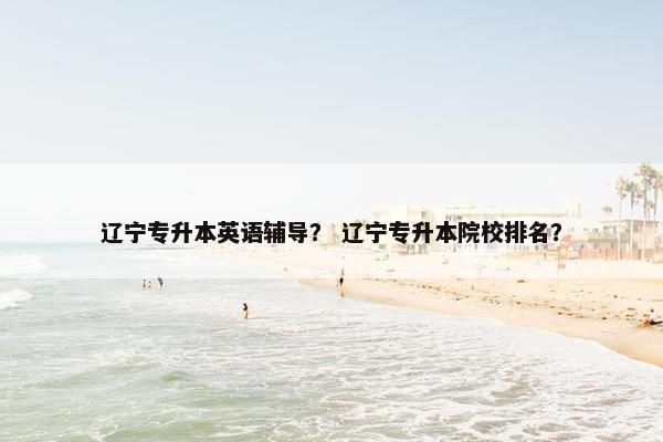 辽宁专升本英语辅导？ 辽宁专升本院校排名？